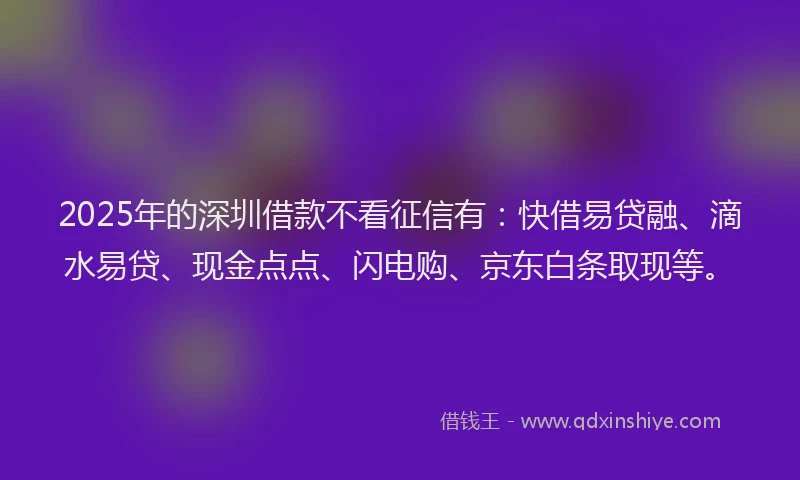 2025年的深圳借款不看征信有：快借易贷融、滴水易贷、现金点点、闪电购、京东白条取现等。