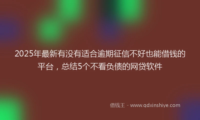 2025年最新有没有适合逾期征信不好也能借钱的平台，总结5个不看负债的网贷软件