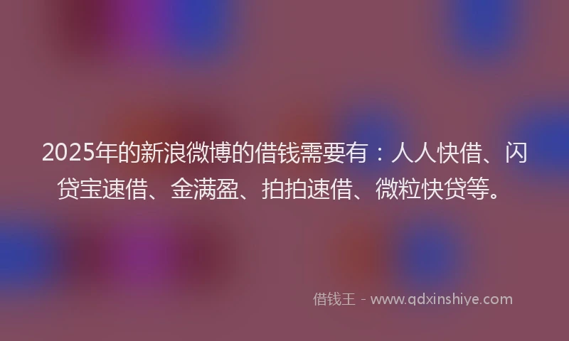2025年的新浪微博的借钱需要有：人人快借、闪贷宝速借、金满盈、拍拍速借、微粒快贷等。