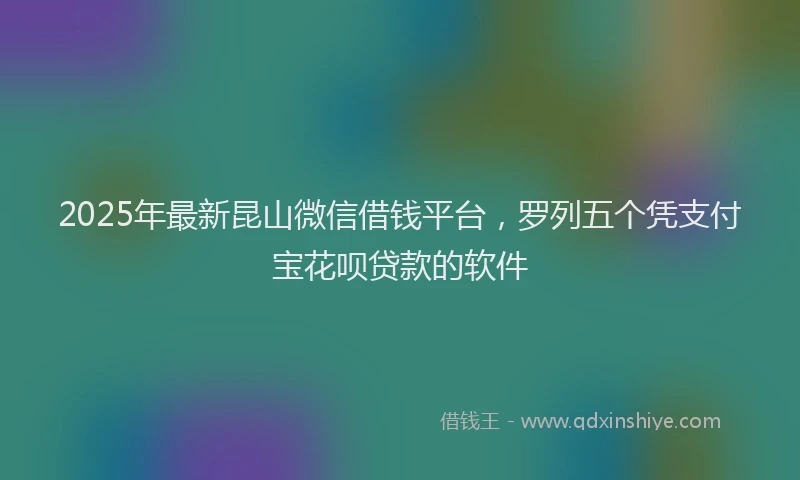 2025年最新昆山微信借钱平台，罗列五个凭支付宝花呗贷款的软件