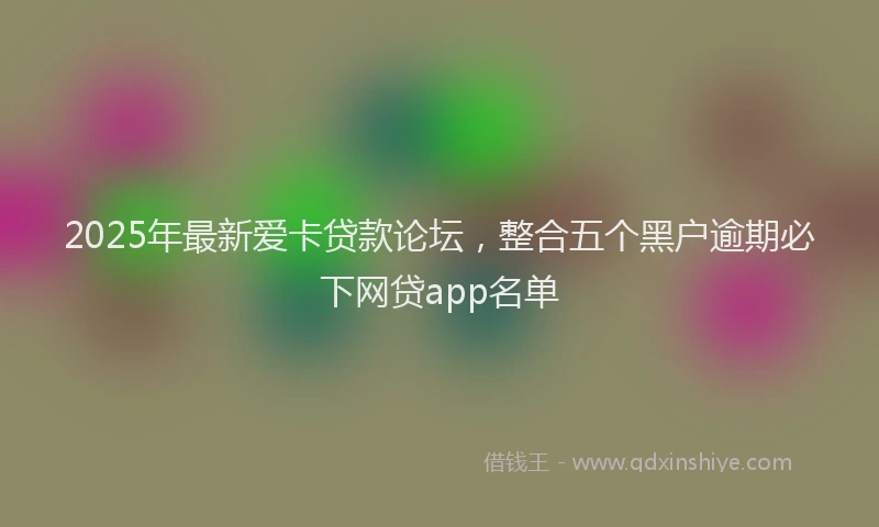 2025年最新爱卡贷款论坛，整合五个黑户逾期必下网贷app名单