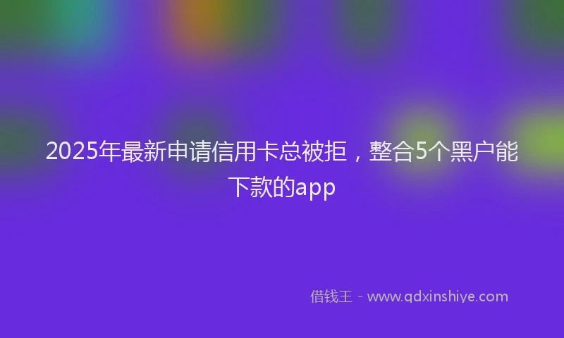 2025年最新申请信用卡总被拒，整合5个黑户能下款的app