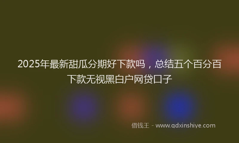 2025年最新甜瓜分期好下款吗，总结五个百分百下款无视黑白户网贷口子