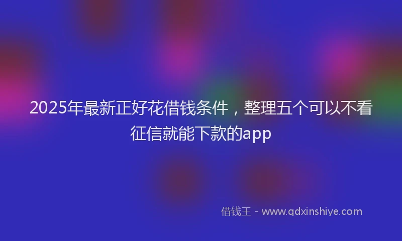2025年最新正好花借钱条件，整理五个可以不看征信就能下款的app