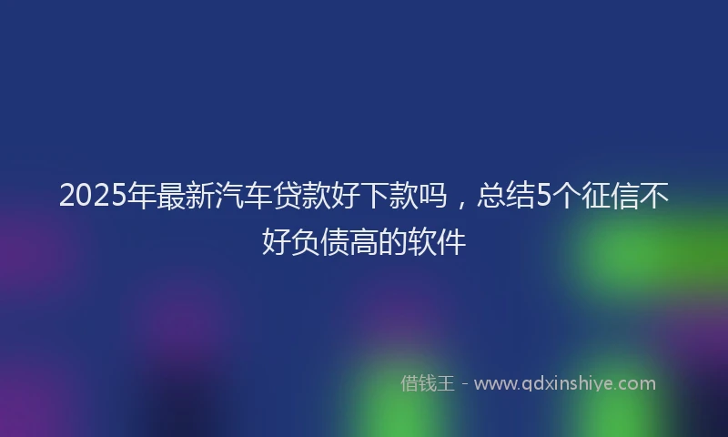 2025年最新汽车贷款好下款吗，总结5个征信不好负债高的软件