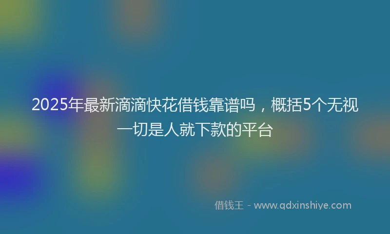 2025年最新滴滴快花借钱靠谱吗，概括5个无视一切是人就下款的平台
