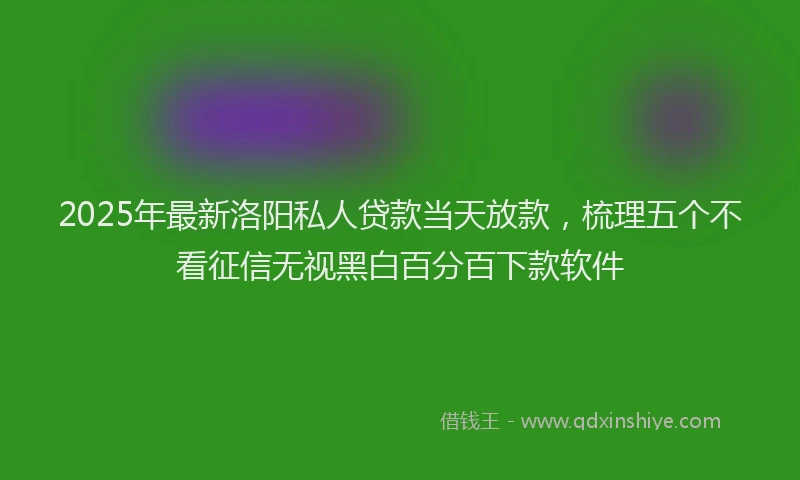 2025年最新洛阳私人贷款当天放款，梳理五个不看征信无视黑白百分百下款软件