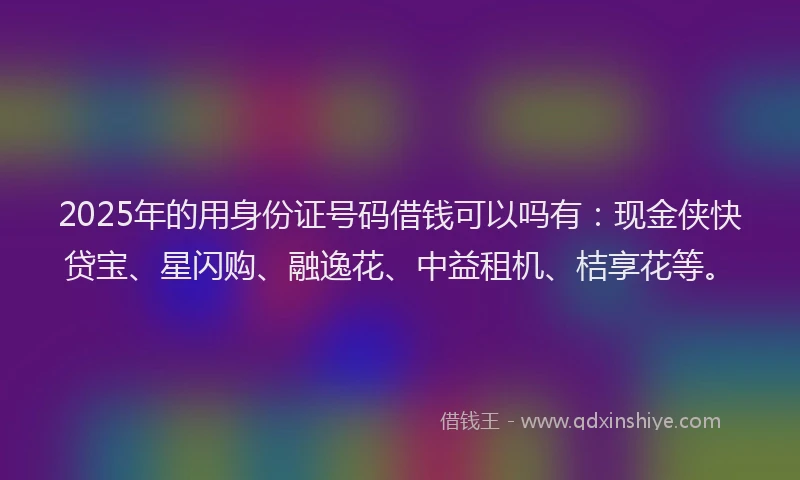 2025年的用身份证号码借钱可以吗有：现金侠快贷宝、星闪购、融逸花、中益租机、桔享花等。
