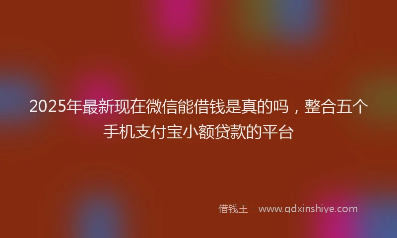 2025年最新现在微信能借钱是真的吗，整合五个手机支付宝小额贷款的平台
