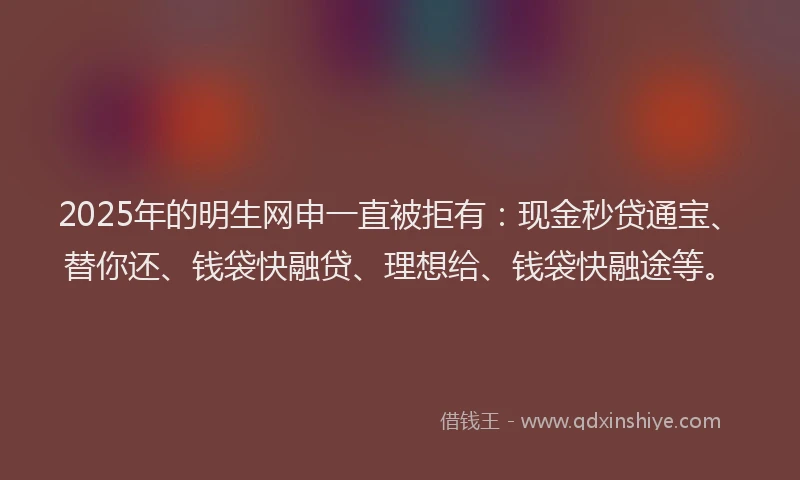 2025年的明生网申一直被拒有：现金秒贷通宝、替你还、钱袋快融贷、理想给、钱袋快融途等。