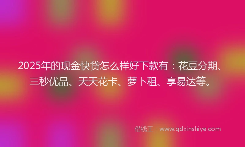 2025年的现金快贷怎么样好下款有：花豆分期、三秒优品、天天花卡、萝卜租、享易达等。