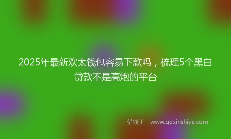 2025年最新欢太钱包容易下款吗，梳理5个黑白贷款不是高炮的平台