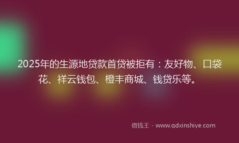 2025年的生源地贷款首贷被拒有：友好物、口袋花、祥云钱包、橙丰商城、钱贷乐等。