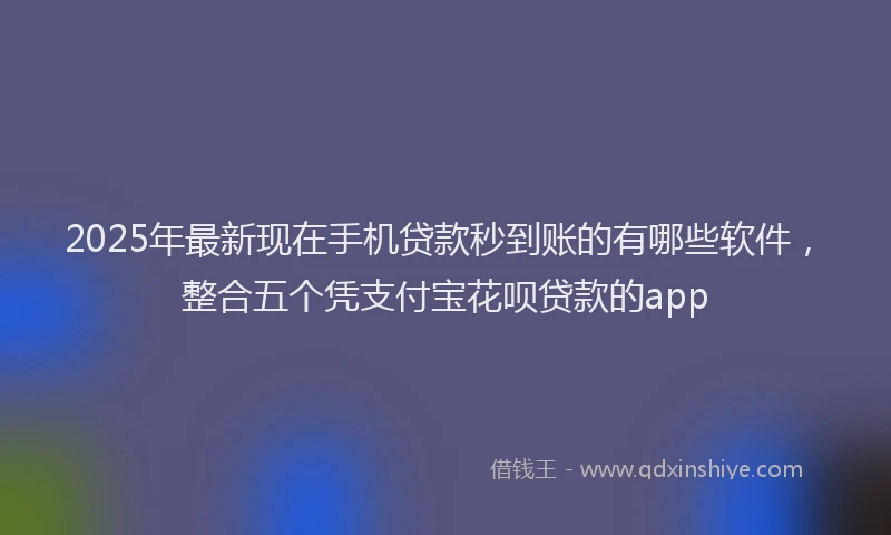2025年最新现在手机贷款秒到账的有哪些软件，整合五个凭支付宝花呗贷款的app