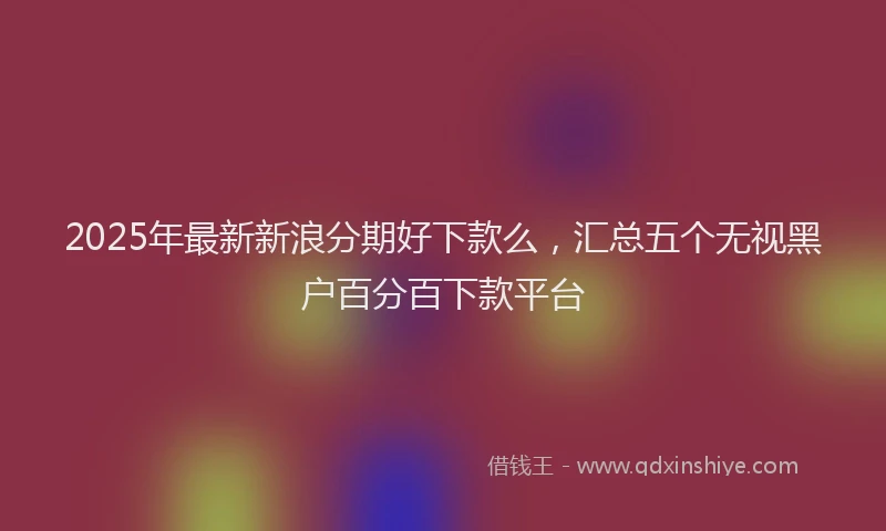 2025年最新新浪分期好下款么，汇总五个无视黑户百分百下款平台