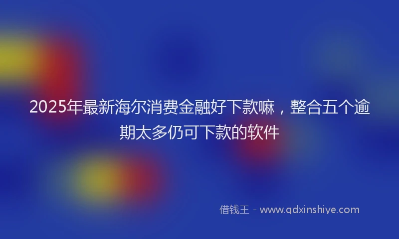 2025年最新海尔消费金融好下款嘛，整合五个逾期太多仍可下款的软件