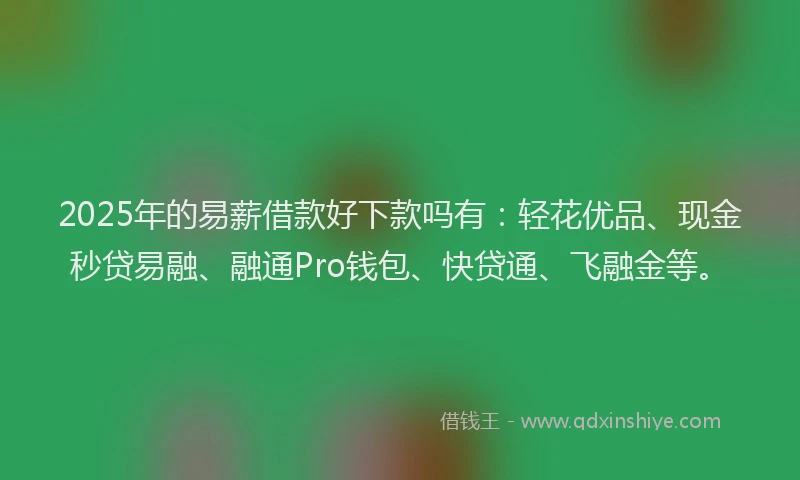 2025年的易薪借款好下款吗有：轻花优品、现金秒贷易融、融通Pro钱包、快贷通、飞融金等。