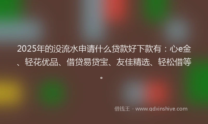2025年的没流水申请什么贷款好下款有：心e金、轻花优品、借贷易贷宝、友佳精选、轻松借等。