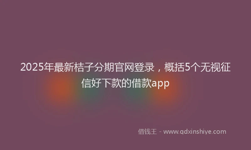 2025年最新桔子分期官网登录，概括5个无视征信好下款的借款app