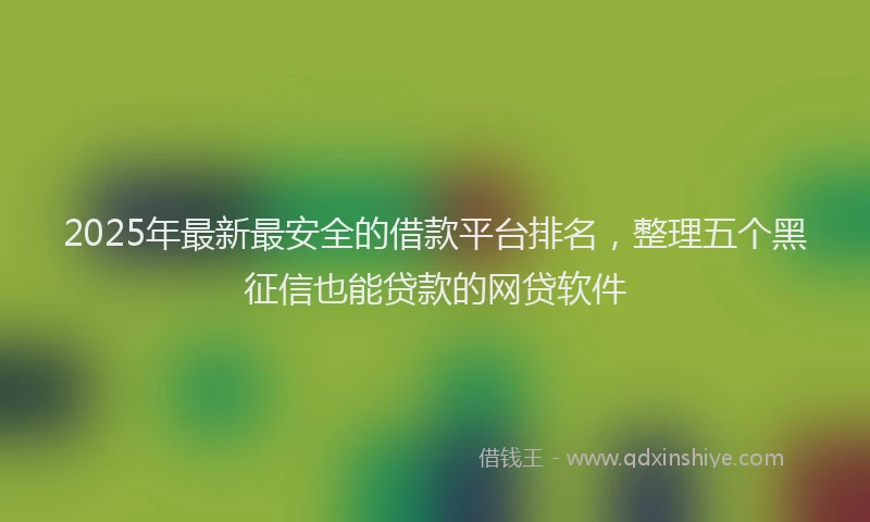 2025年最新最安全的借款平台排名，整理五个黑征信也能贷款的网贷软件
