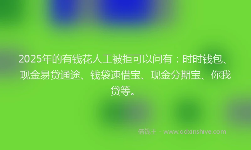 2025年的有钱花人工被拒可以问有：时时钱包、现金易贷通途、钱袋速借宝、现金分期宝、你我贷等。