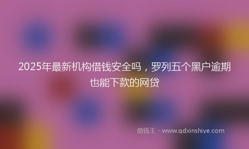 2025年最新机构借钱安全吗，罗列五个黑户逾期也能下款的网贷