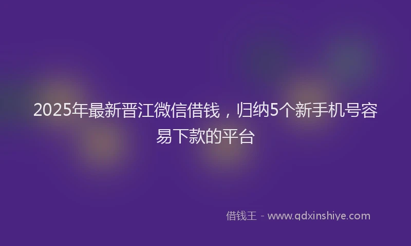 2025年最新晋江微信借钱，归纳5个新手机号容易下款的平台