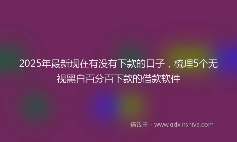 2025年最新现在有没有下款的口子，梳理5个无视黑白百分百下款的借款软件