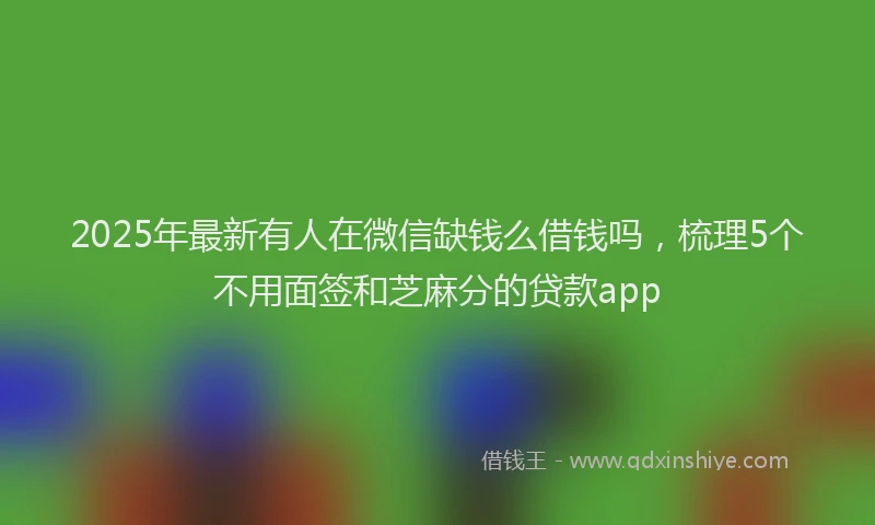 2025年最新有人在微信缺钱么借钱吗，梳理5个不用面签和芝麻分的贷款app