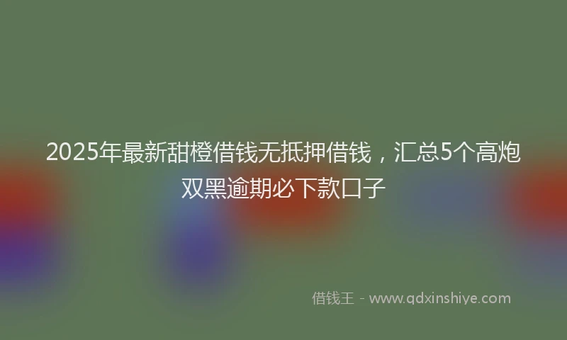 2025年最新甜橙借钱无抵押借钱，汇总5个高炮双黑逾期必下款口子