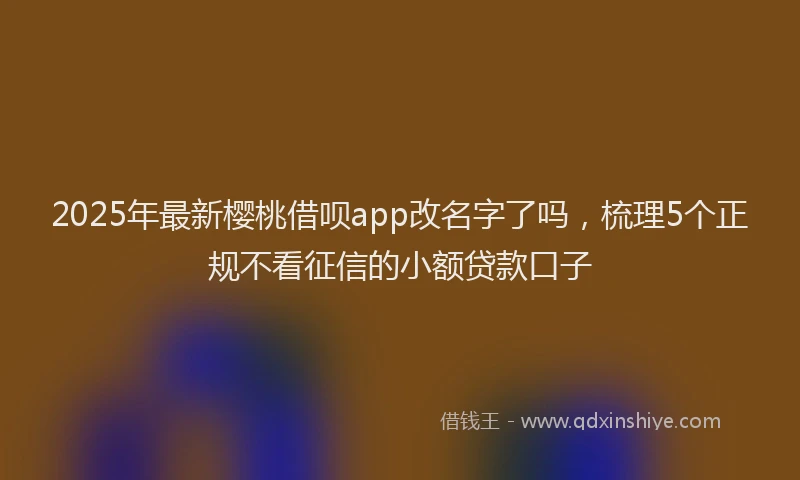 2025年最新樱桃借呗app改名字了吗，梳理5个正规不看征信的小额贷款口子
