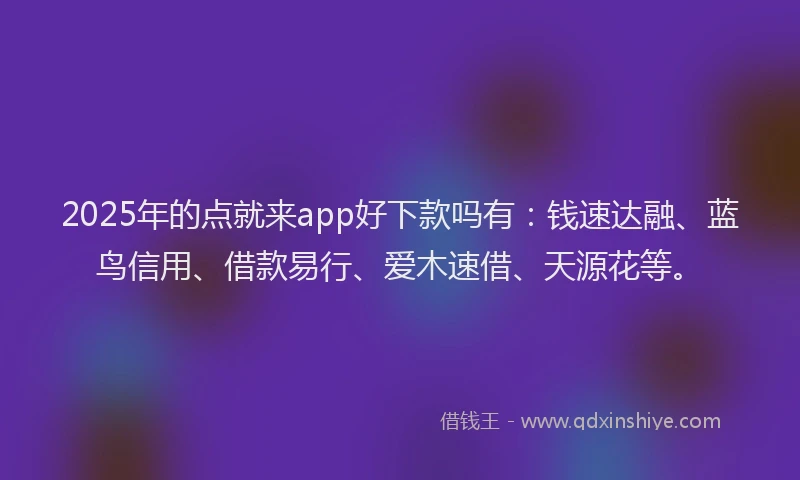 2025年的点就来app好下款吗有：钱速达融、蓝鸟信用、借款易行、爱木速借、天源花等。