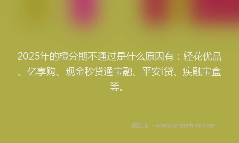 2025年的橙分期不通过是什么原因有：轻花优品、亿享购、现金秒贷通宝融、平安i贷、疾融宝盒等。