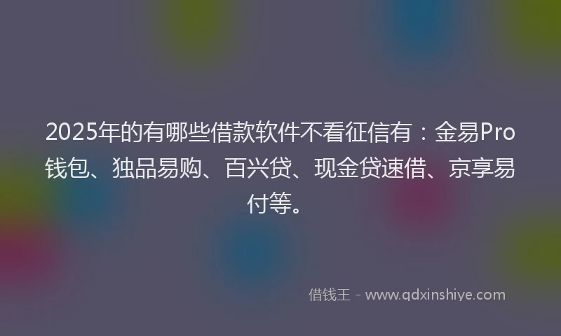 2025年的有哪些借款软件不看征信有：金易Pro钱包、独品易购、百兴贷、现金贷速借、京享易付等。