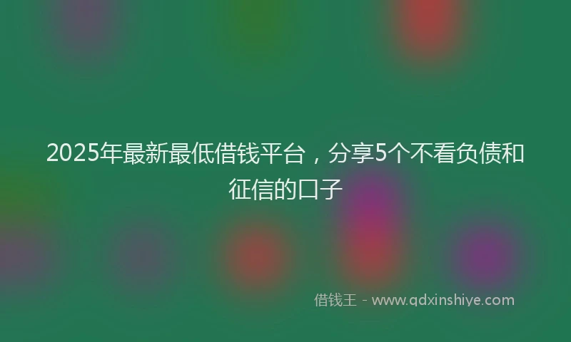 2025年最新最低借钱平台，分享5个不看负债和征信的口子