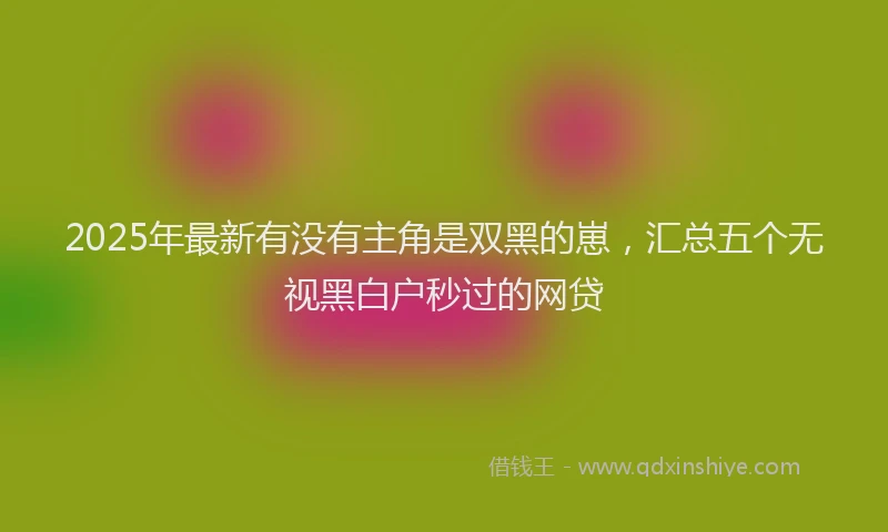 2025年最新有没有主角是双黑的崽，汇总五个无视黑白户秒过的网贷