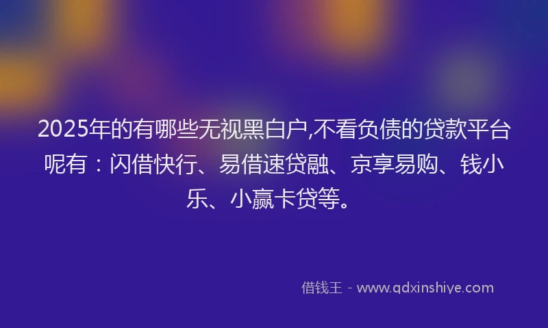 2025年的有哪些无视黑白户,不看负债的贷款平台呢有：闪借快行、易借速贷融、京享易购、钱小乐、小赢卡贷等。