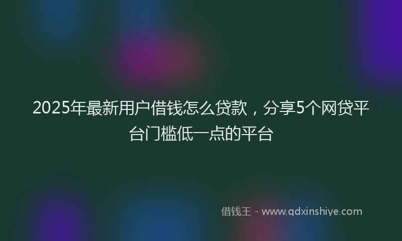2025年最新用户借钱怎么贷款，分享5个网贷平台门槛低一点的平台