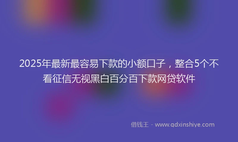 2025年最新最容易下款的小额口子，整合5个不看征信无视黑白百分百下款网贷软件