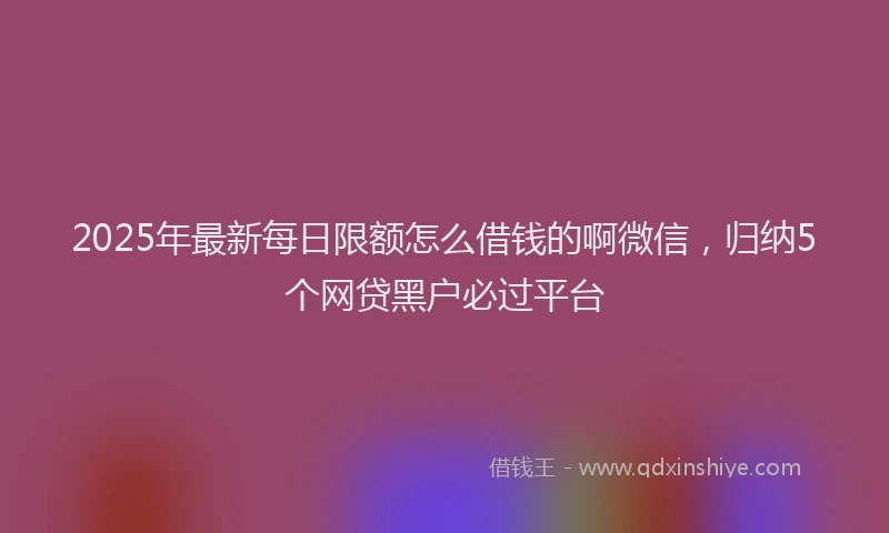 2025年最新每日限额怎么借钱的啊微信，归纳5个网贷黑户必过平台