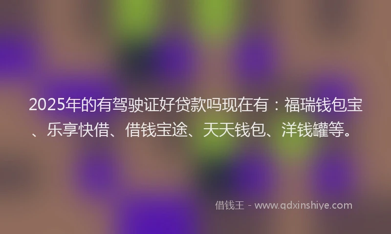 2025年的有驾驶证好贷款吗现在有：福瑞钱包宝、乐享快借、借钱宝途、天天钱包、洋钱罐等。