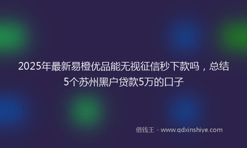 2025年最新易橙优品能无视征信秒下款吗，总结5个苏州黑户贷款5万的口子