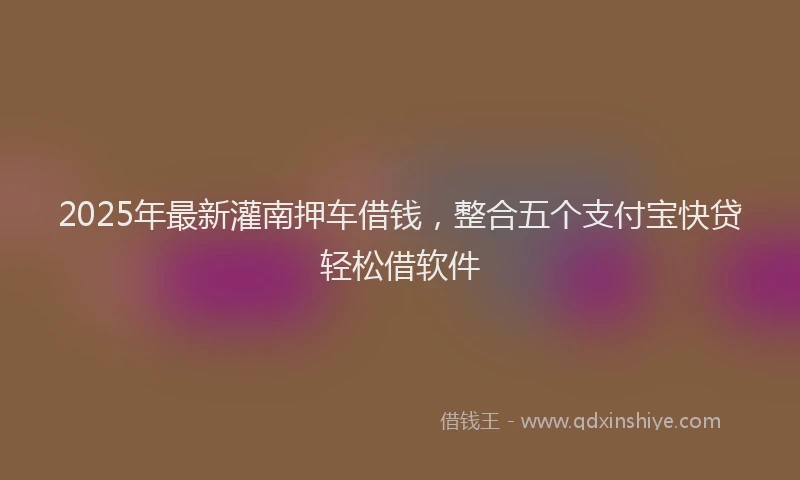 2025年最新灌南押车借钱，整合五个支付宝快贷轻松借软件