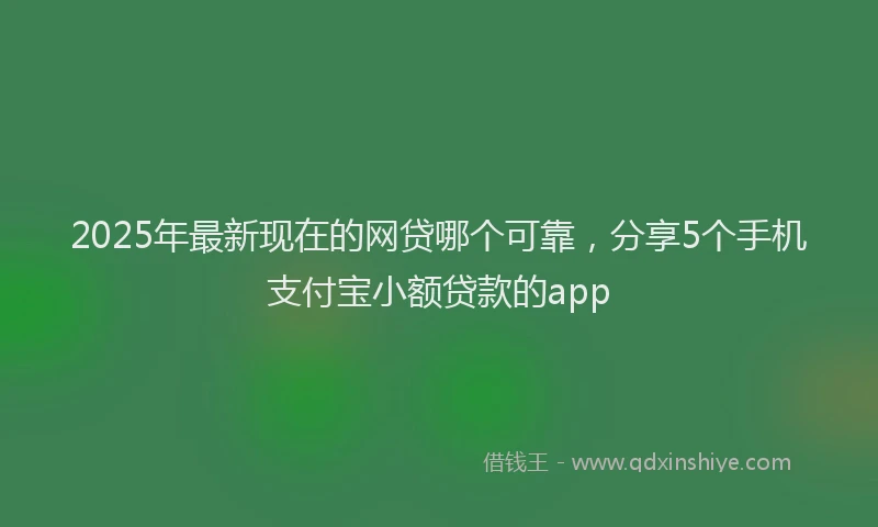 2025年最新现在的网贷哪个可靠，分享5个手机支付宝小额贷款的app