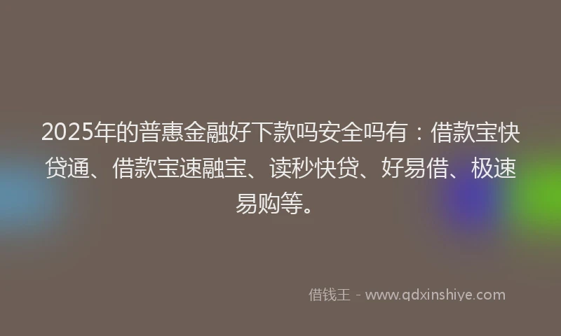 2025年的普惠金融好下款吗安全吗有：借款宝快贷通、借款宝速融宝、读秒快贷、好易借、极速易购等。