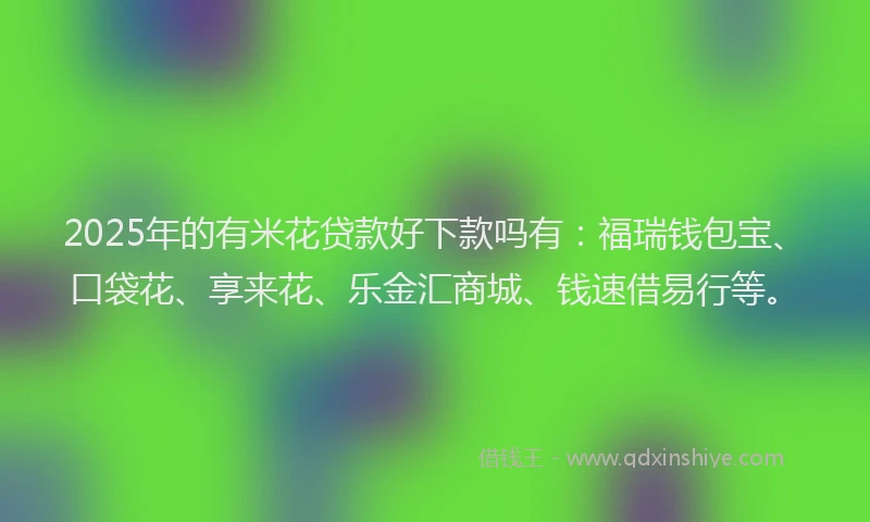 2025年的有米花贷款好下款吗有：福瑞钱包宝、口袋花、享来花、乐金汇商城、钱速借易行等。