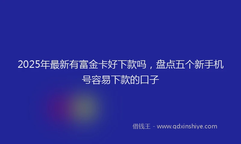 2025年最新有富金卡好下款吗，盘点五个新手机号容易下款的口子