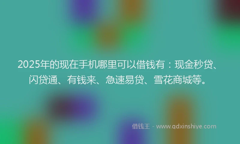 2025年的现在手机哪里可以借钱有：现金秒贷、闪贷通、有钱来、急速易贷、雪花商城等。