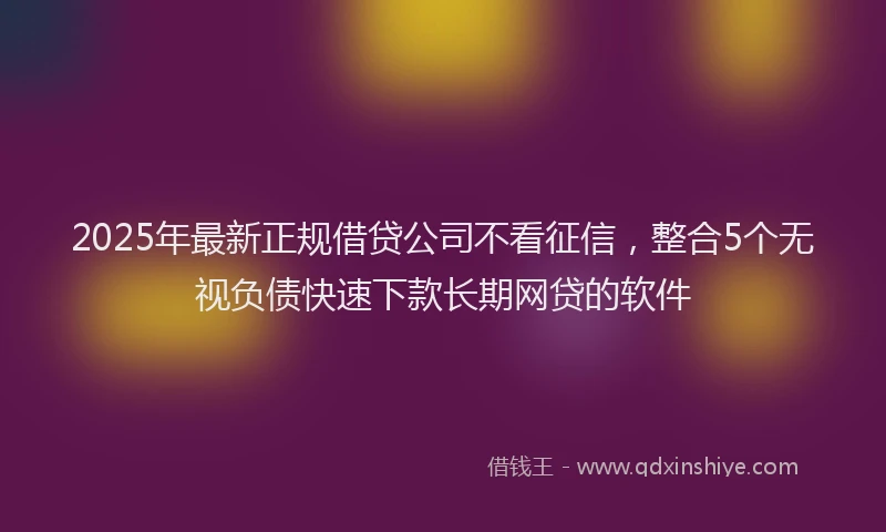 2025年最新正规借贷公司不看征信，整合5个无视负债快速下款长期网贷的软件
