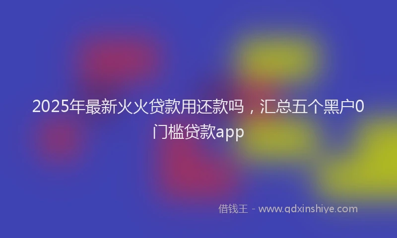 2025年最新火火贷款用还款吗，汇总五个黑户0门槛贷款app